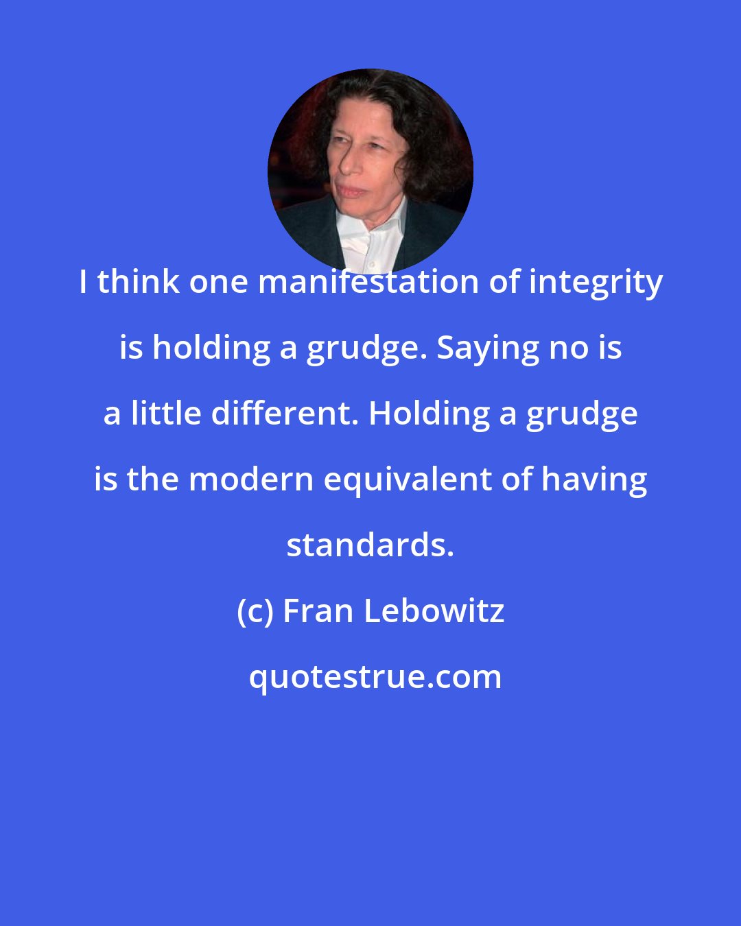 Fran Lebowitz: I think one manifestation of integrity is holding a grudge. Saying no is a little different. Holding a grudge is the modern equivalent of having standards.