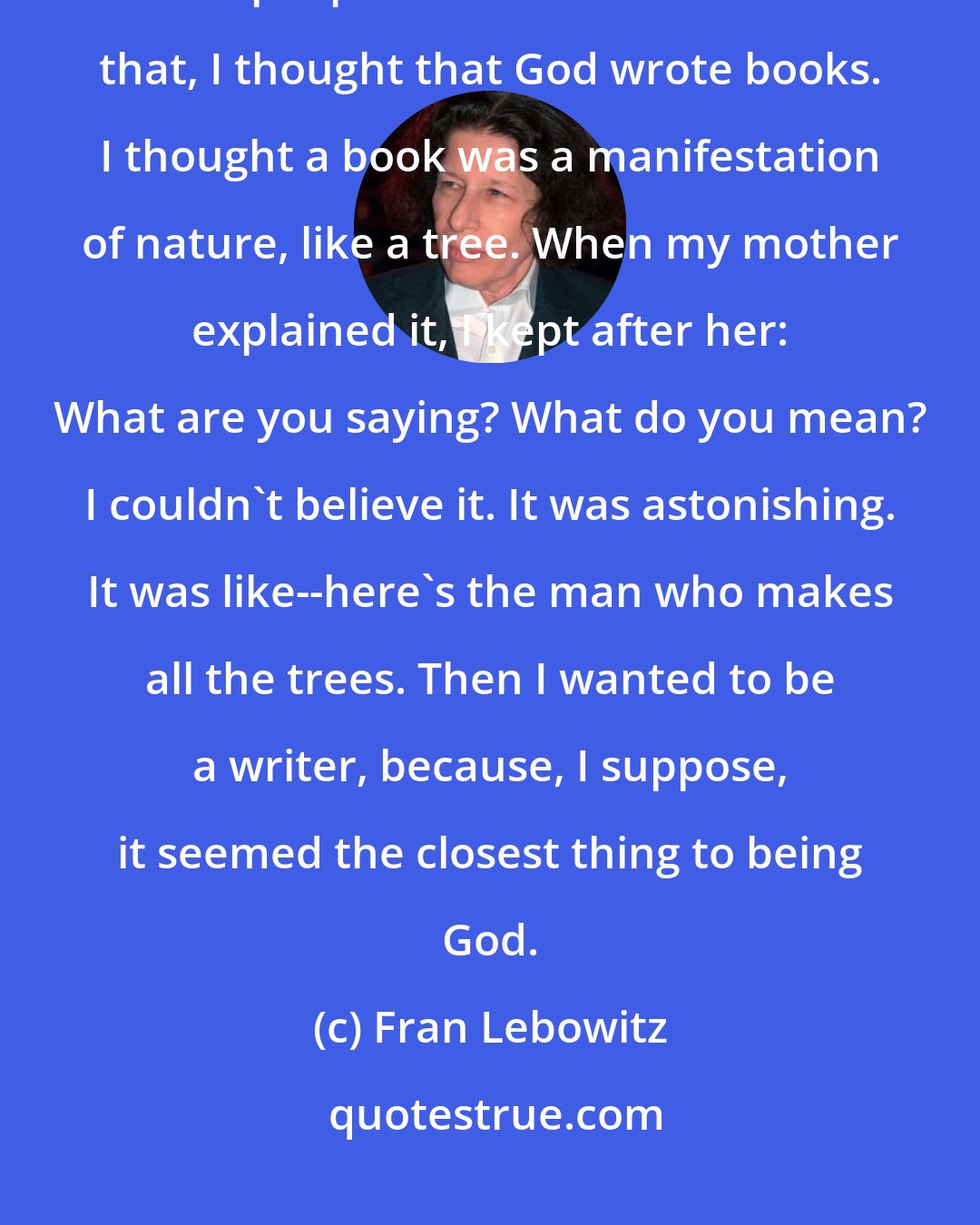 Fran Lebowitz: When I was very little, say five or six, I became aware of the fact that people wrote books. Before that, I thought that God wrote books. I thought a book was a manifestation of nature, like a tree. When my mother explained it, I kept after her: What are you saying? What do you mean? I couldn't believe it. It was astonishing. It was like--here's the man who makes all the trees. Then I wanted to be a writer, because, I suppose, it seemed the closest thing to being God.