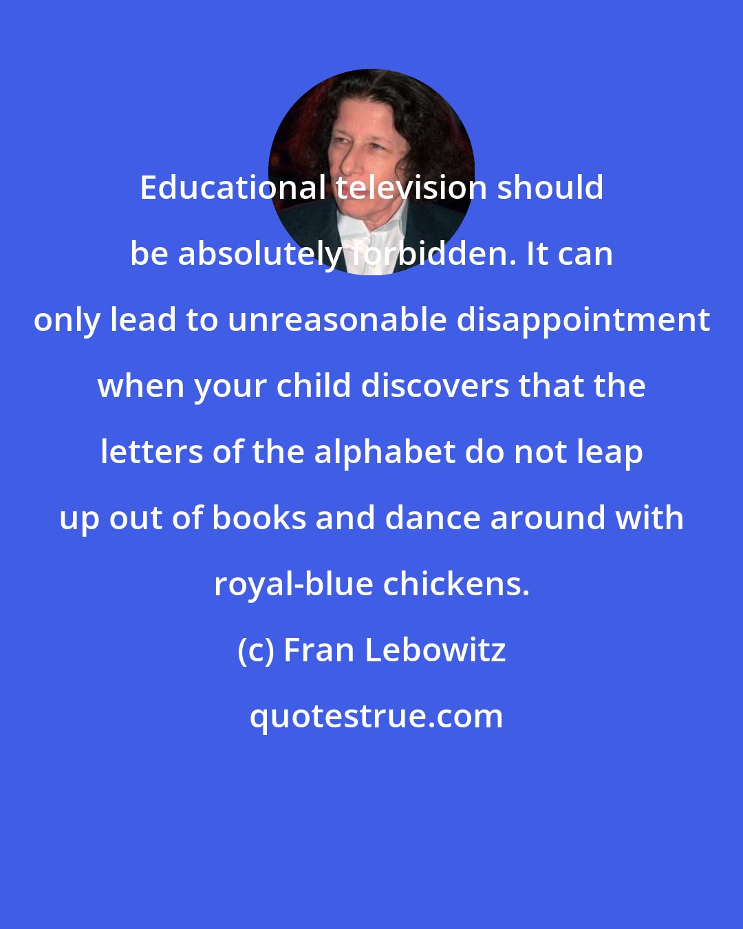 Fran Lebowitz: Educational television should be absolutely forbidden. It can only lead to unreasonable disappointment when your child discovers that the letters of the alphabet do not leap up out of books and dance around with royal-blue chickens.