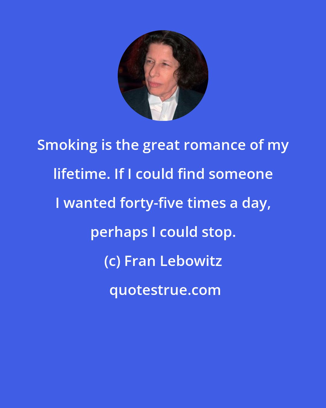 Fran Lebowitz: Smoking is the great romance of my lifetime. If I could find someone I wanted forty-five times a day, perhaps I could stop.