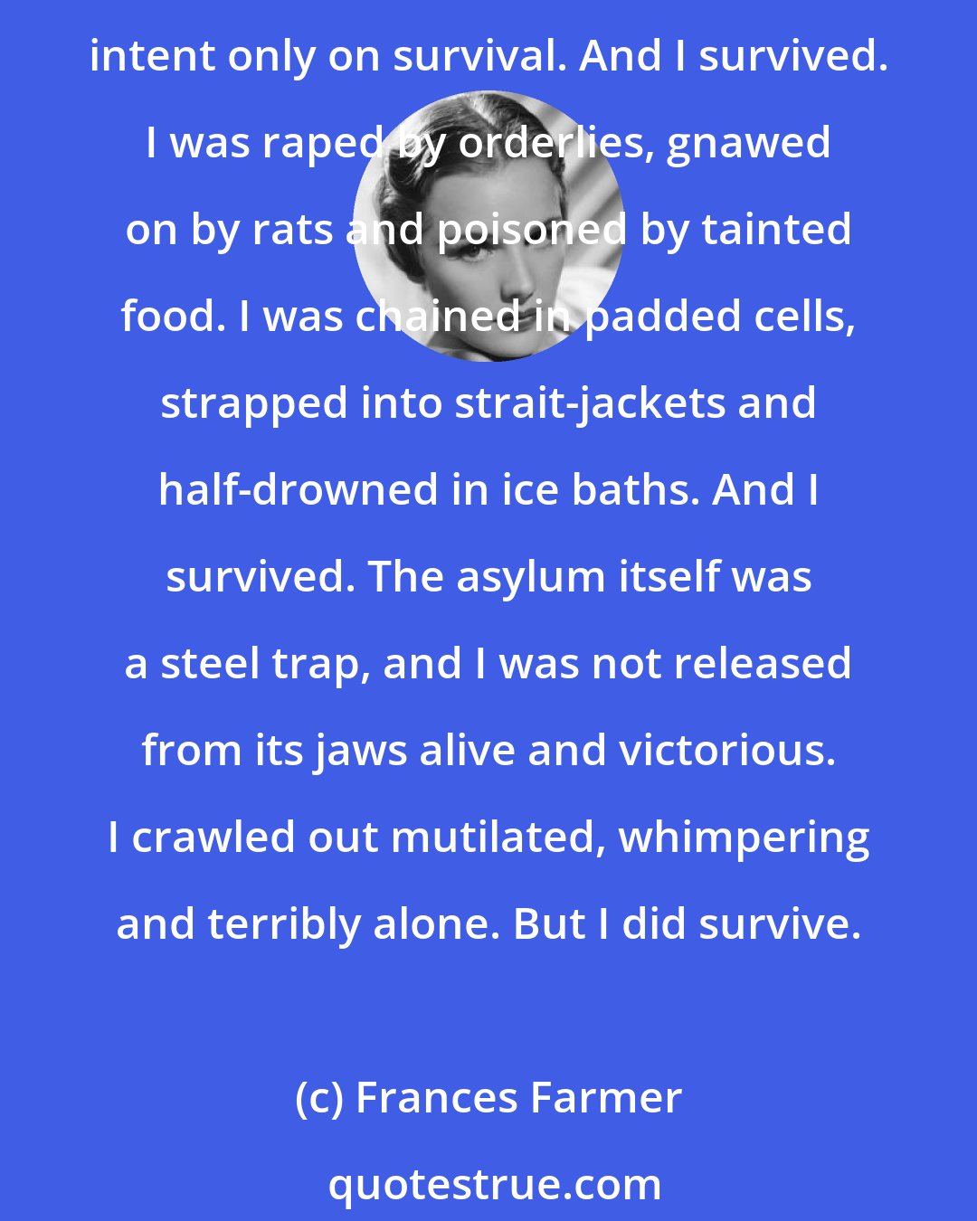 Frances Farmer: For eight years I was an inmate in a state asylum for the insane. During those years I passed through such unbearable terror that I deteriorated into a wild, frightened creature intent only on survival. And I survived. I was raped by orderlies, gnawed on by rats and poisoned by tainted food. I was chained in padded cells, strapped into strait-jackets and half-drowned in ice baths. And I survived. The asylum itself was a steel trap, and I was not released from its jaws alive and victorious. I crawled out mutilated, whimpering and terribly alone. But I did survive.