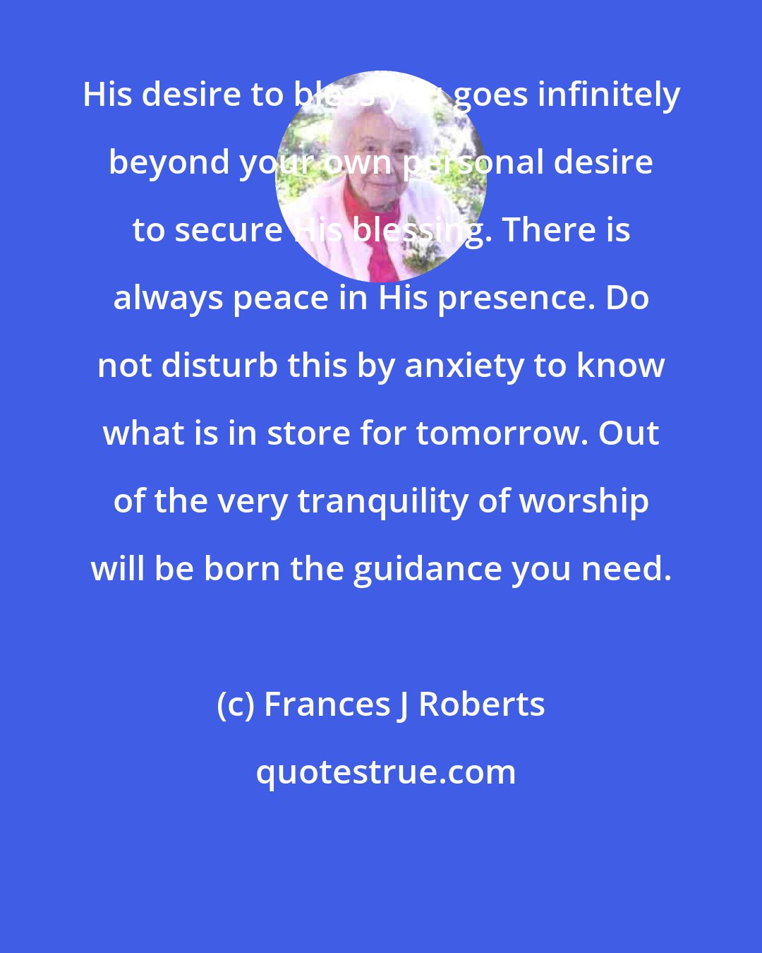 Frances J Roberts: His desire to bless you goes infinitely beyond your own personal desire to secure His blessing. There is always peace in His presence. Do not disturb this by anxiety to know what is in store for tomorrow. Out of the very tranquility of worship will be born the guidance you need.