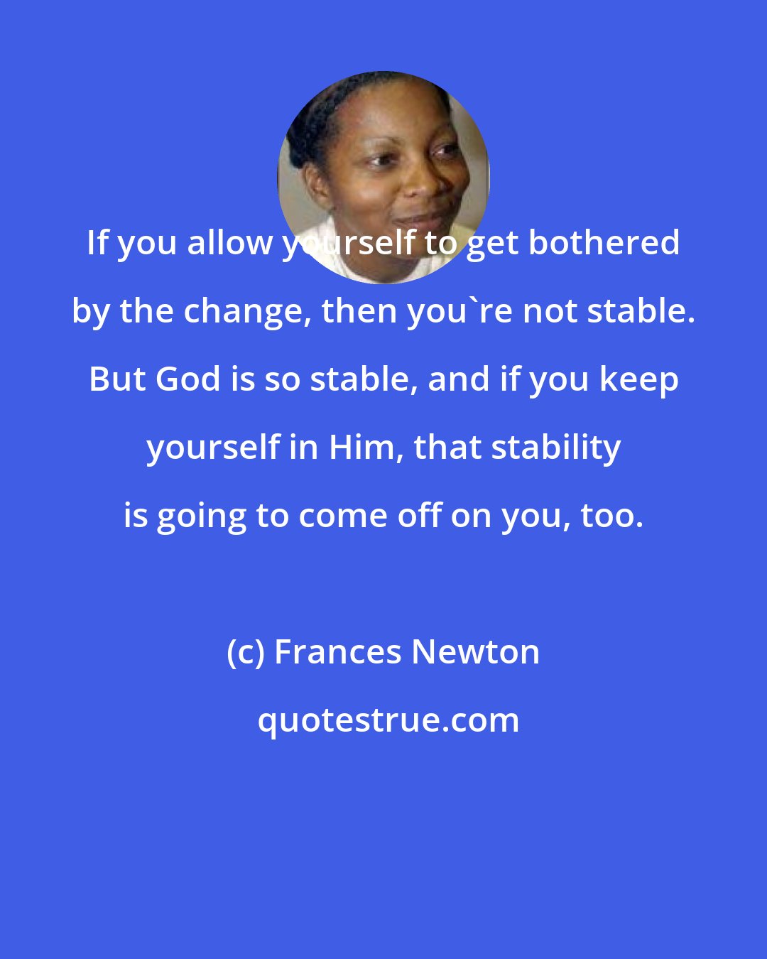 Frances Newton: If you allow yourself to get bothered by the change, then you're not stable. But God is so stable, and if you keep yourself in Him, that stability is going to come off on you, too.