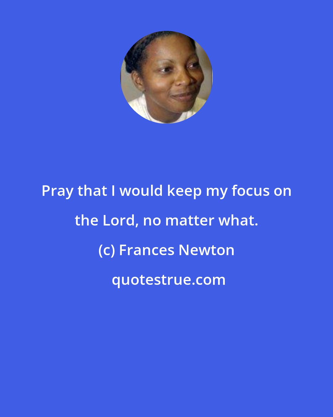 Frances Newton: Pray that I would keep my focus on the Lord, no matter what.