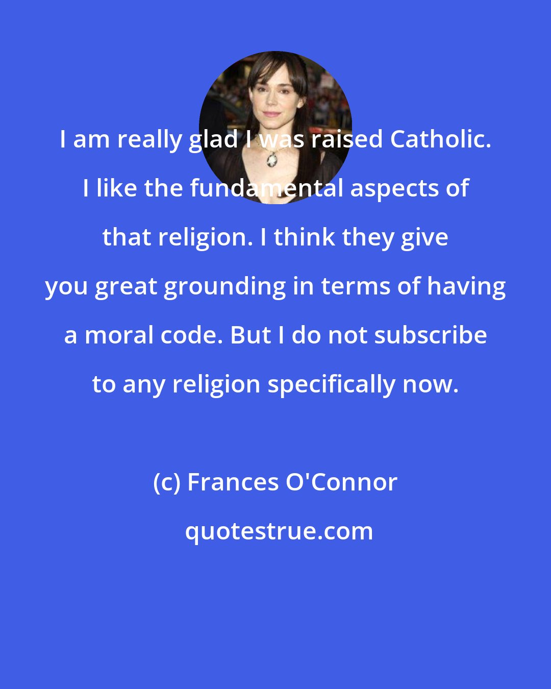 Frances O'Connor: I am really glad I was raised Catholic. I like the fundamental aspects of that religion. I think they give you great grounding in terms of having a moral code. But I do not subscribe to any religion specifically now.