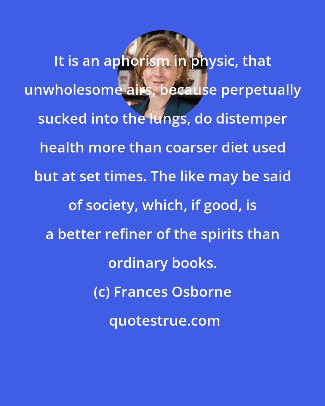Frances Osborne: It is an aphorism in physic, that unwholesome airs, because perpetually sucked into the lungs, do distemper health more than coarser diet used but at set times. The like may be said of society, which, if good, is a better refiner of the spirits than ordinary books.