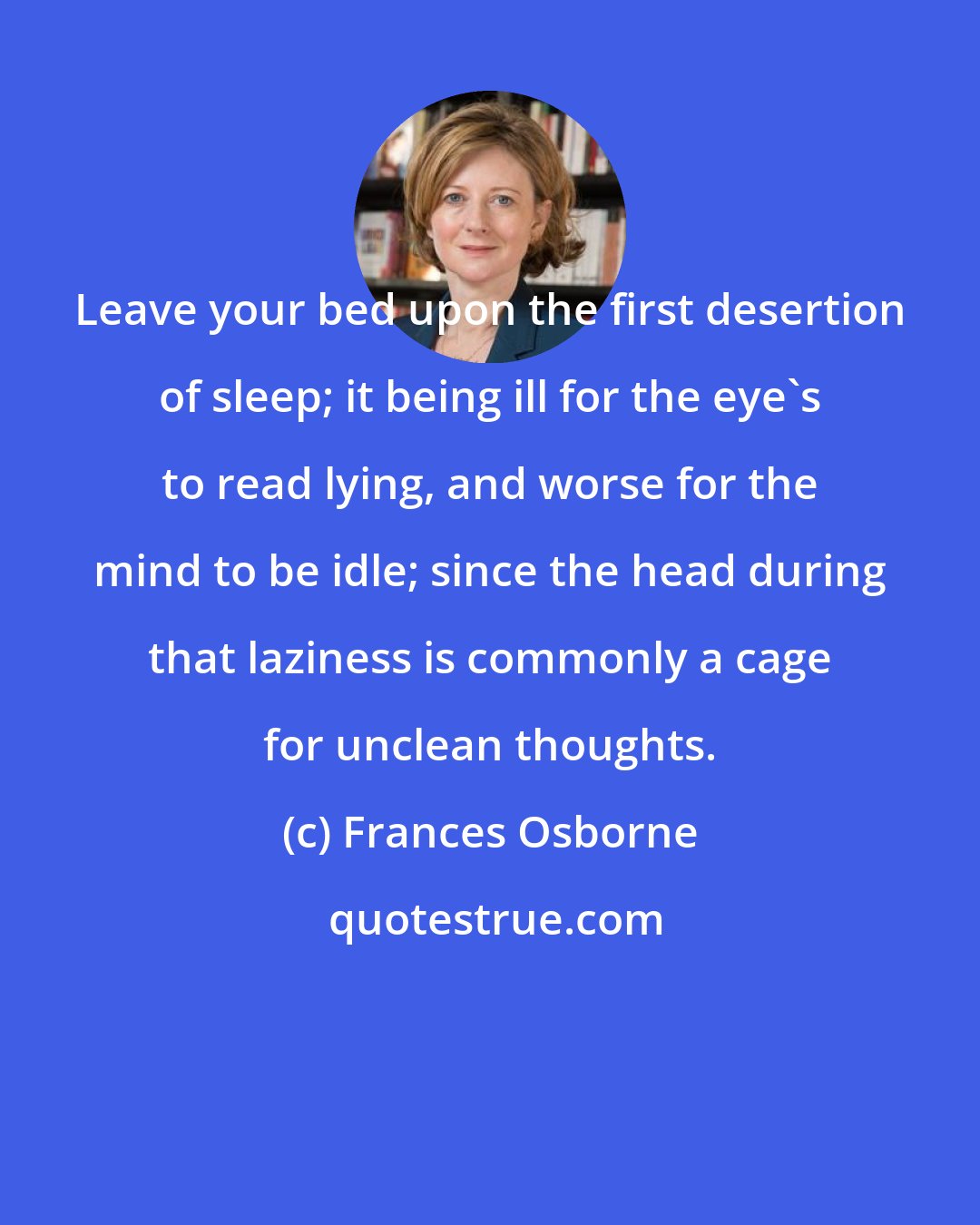 Frances Osborne: Leave your bed upon the first desertion of sleep; it being ill for the eye's to read lying, and worse for the mind to be idle; since the head during that laziness is commonly a cage for unclean thoughts.