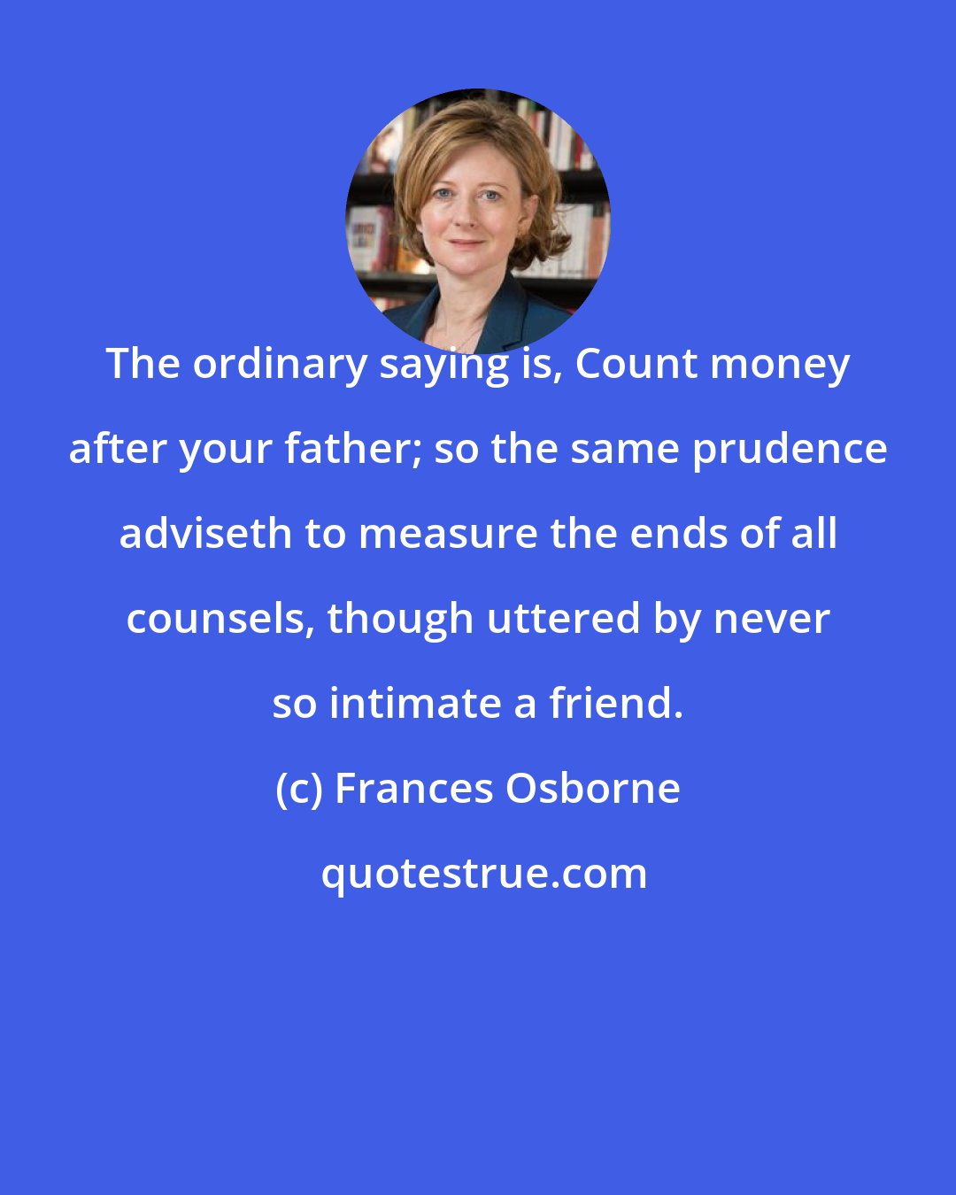 Frances Osborne: The ordinary saying is, Count money after your father; so the same prudence adviseth to measure the ends of all counsels, though uttered by never so intimate a friend.