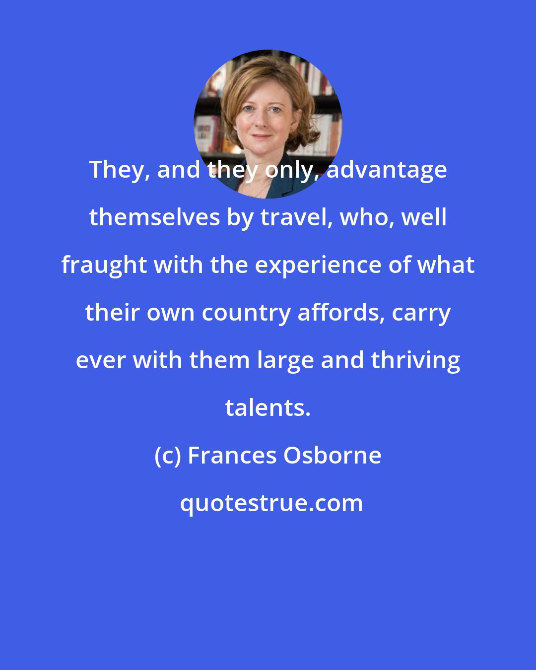 Frances Osborne: They, and they only, advantage themselves by travel, who, well fraught with the experience of what their own country affords, carry ever with them large and thriving talents.
