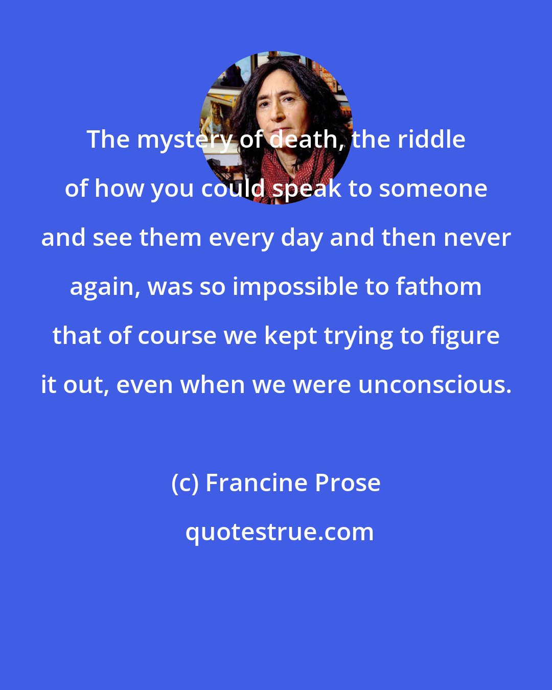 Francine Prose: The mystery of death, the riddle of how you could speak to someone and see them every day and then never again, was so impossible to fathom that of course we kept trying to figure it out, even when we were unconscious.
