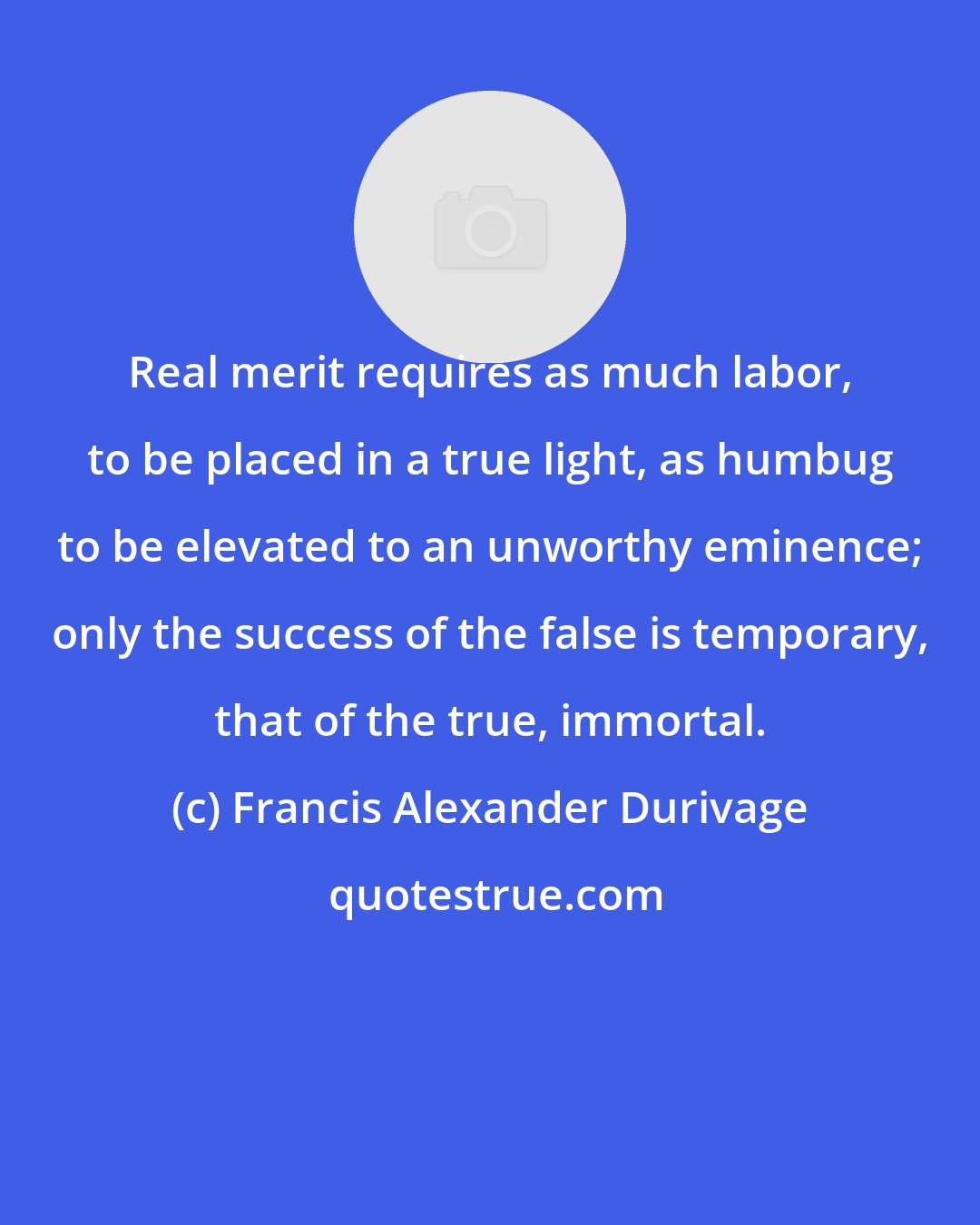 Francis Alexander Durivage: Real merit requires as much labor, to be placed in a true light, as humbug to be elevated to an unworthy eminence; only the success of the false is temporary, that of the true, immortal.