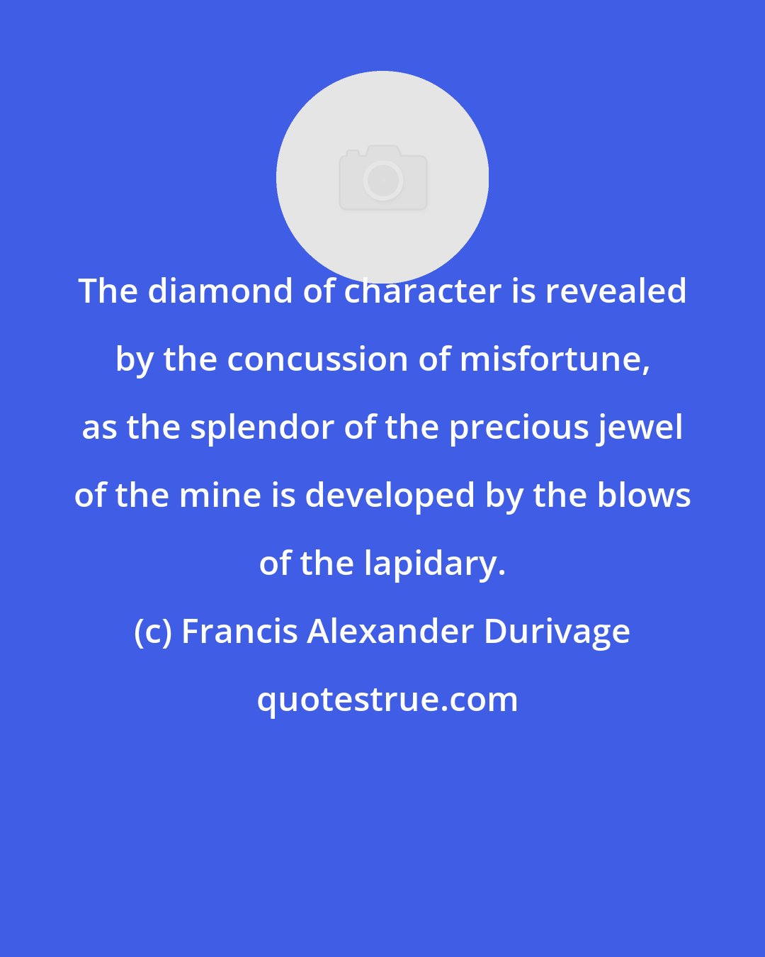 Francis Alexander Durivage: The diamond of character is revealed by the concussion of misfortune, as the splendor of the precious jewel of the mine is developed by the blows of the lapidary.