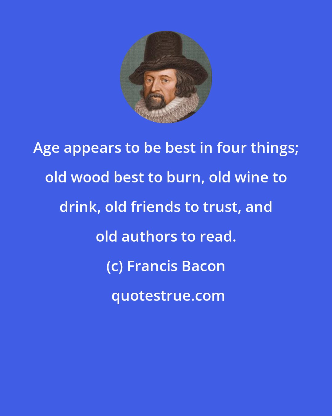 Francis Bacon: Age appears to be best in four things; old wood best to burn, old wine to drink, old friends to trust, and old authors to read.