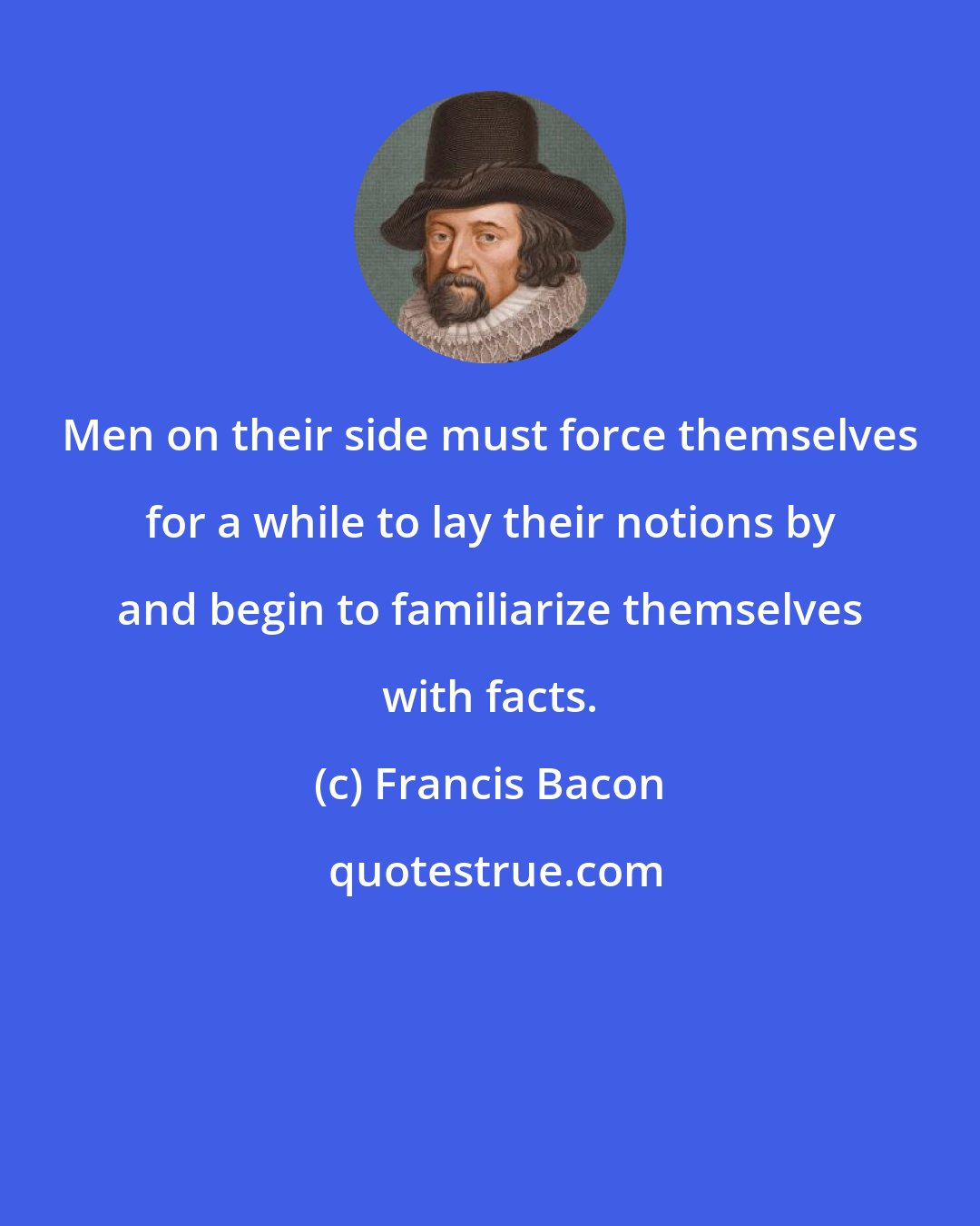 Francis Bacon: Men on their side must force themselves for a while to lay their notions by and begin to familiarize themselves with facts.