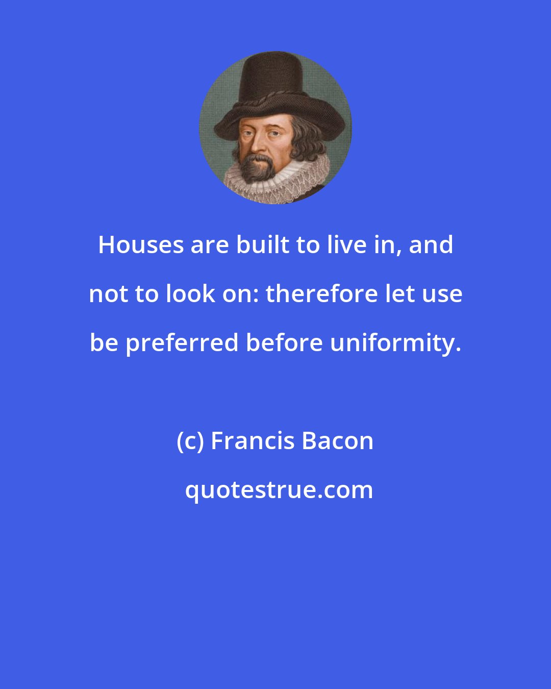 Francis Bacon: Houses are built to live in, and not to look on: therefore let use be preferred before uniformity.