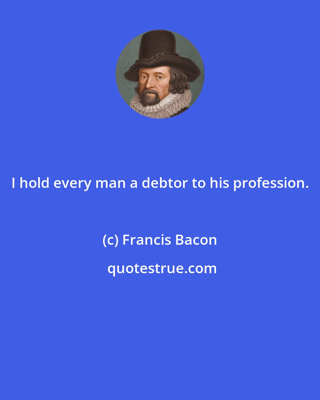 Francis Bacon: I hold every man a debtor to his profession.