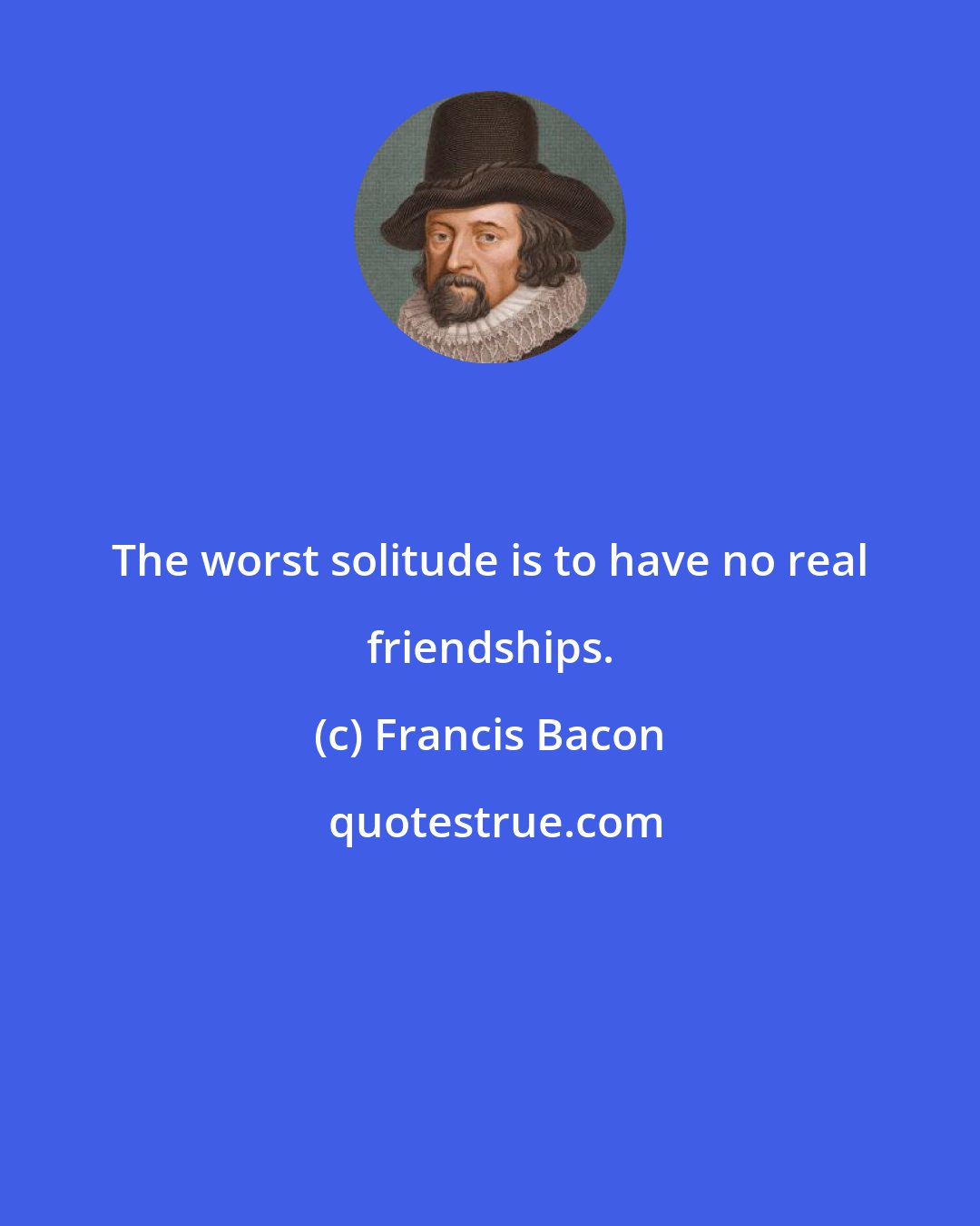 Francis Bacon: The worst solitude is to have no real friendships.