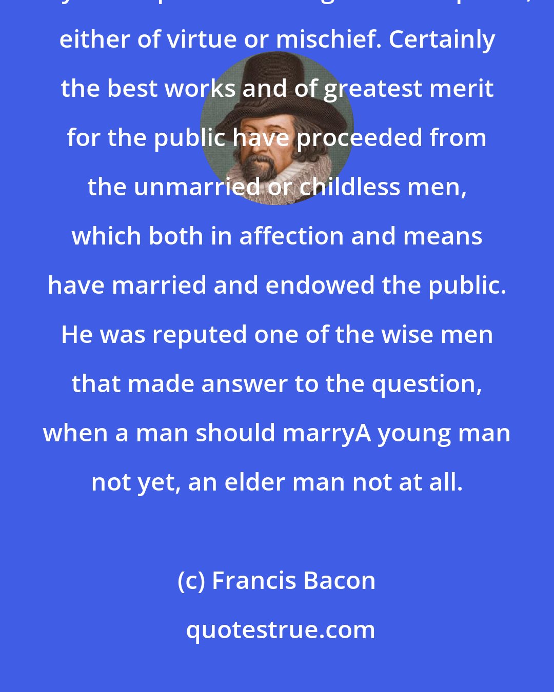 Francis Bacon: He that hath wife and children hath given hostages to fortune, for they are impediments to great enterprises, either of virtue or mischief. Certainly the best works and of greatest merit for the public have proceeded from the unmarried or childless men, which both in affection and means have married and endowed the public. He was reputed one of the wise men that made answer to the question, when a man should marryA young man not yet, an elder man not at all.