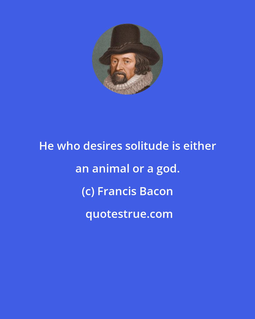 Francis Bacon: He who desires solitude is either an animal or a god.