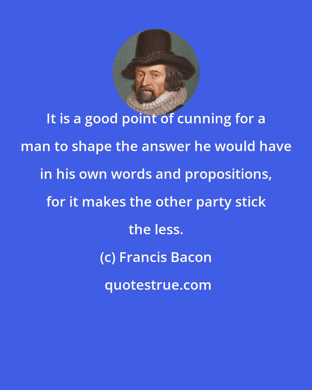 Francis Bacon: It is a good point of cunning for a man to shape the answer he would have in his own words and propositions, for it makes the other party stick the less.