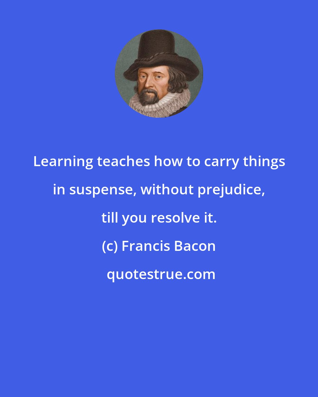 Francis Bacon: Learning teaches how to carry things in suspense, without prejudice, till you resolve it.