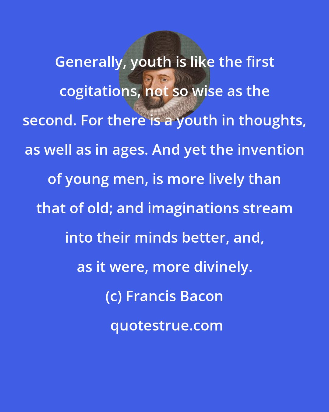 Francis Bacon: Generally, youth is like the first cogitations, not so wise as the second. For there is a youth in thoughts, as well as in ages. And yet the invention of young men, is more lively than that of old; and imaginations stream into their minds better, and, as it were, more divinely.