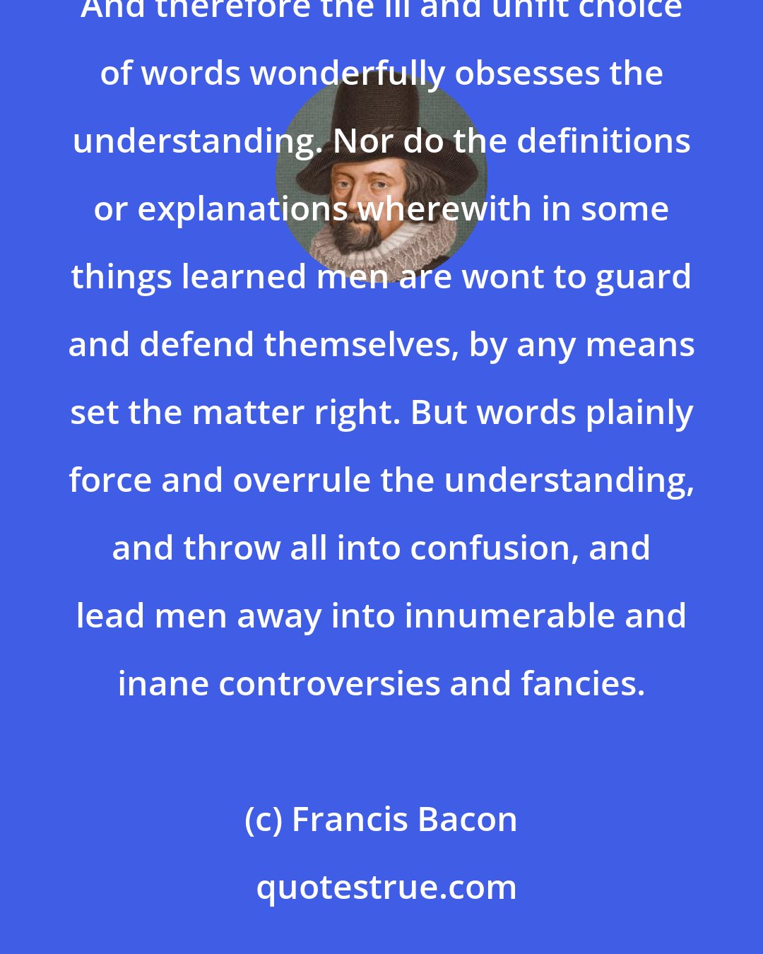 Francis Bacon: It is by discourse that men associate, and words are imposed according to the apprehension of the vulgar. And therefore the ill and unfit choice of words wonderfully obsesses the understanding. Nor do the definitions or explanations wherewith in some things learned men are wont to guard and defend themselves, by any means set the matter right. But words plainly force and overrule the understanding, and throw all into confusion, and lead men away into innumerable and inane controversies and fancies.