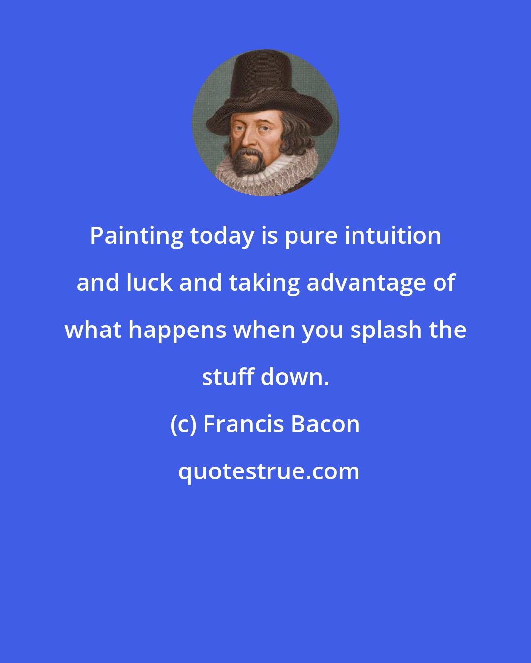 Francis Bacon: Painting today is pure intuition and luck and taking advantage of what happens when you splash the stuff down.