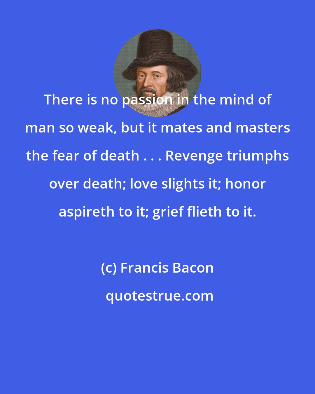 Francis Bacon: There is no passion in the mind of man so weak, but it mates and masters the fear of death . . . Revenge triumphs over death; love slights it; honor aspireth to it; grief flieth to it.