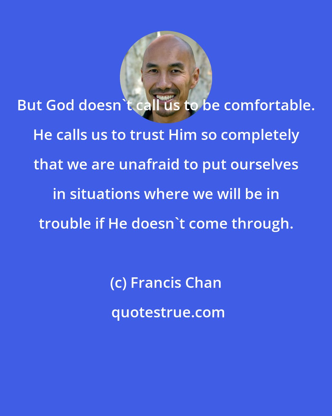 Francis Chan: But God doesn't call us to be comfortable. He calls us to trust Him so completely that we are unafraid to put ourselves in situations where we will be in trouble if He doesn't come through.