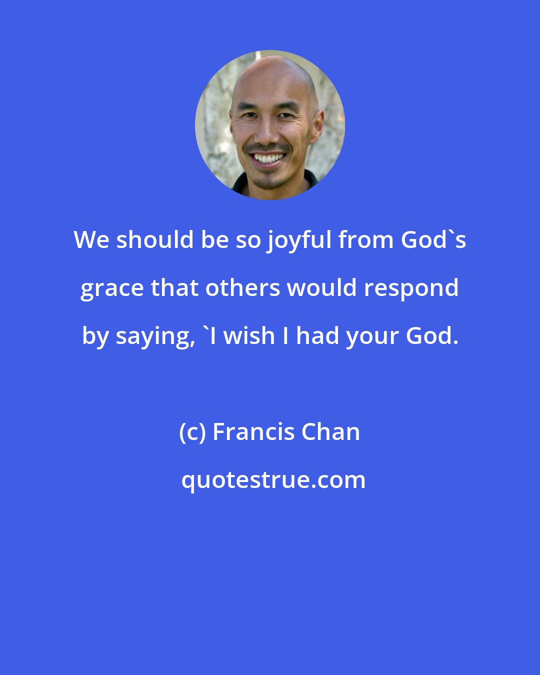 Francis Chan: We should be so joyful from God's grace that others would respond by saying, 'I wish I had your God.