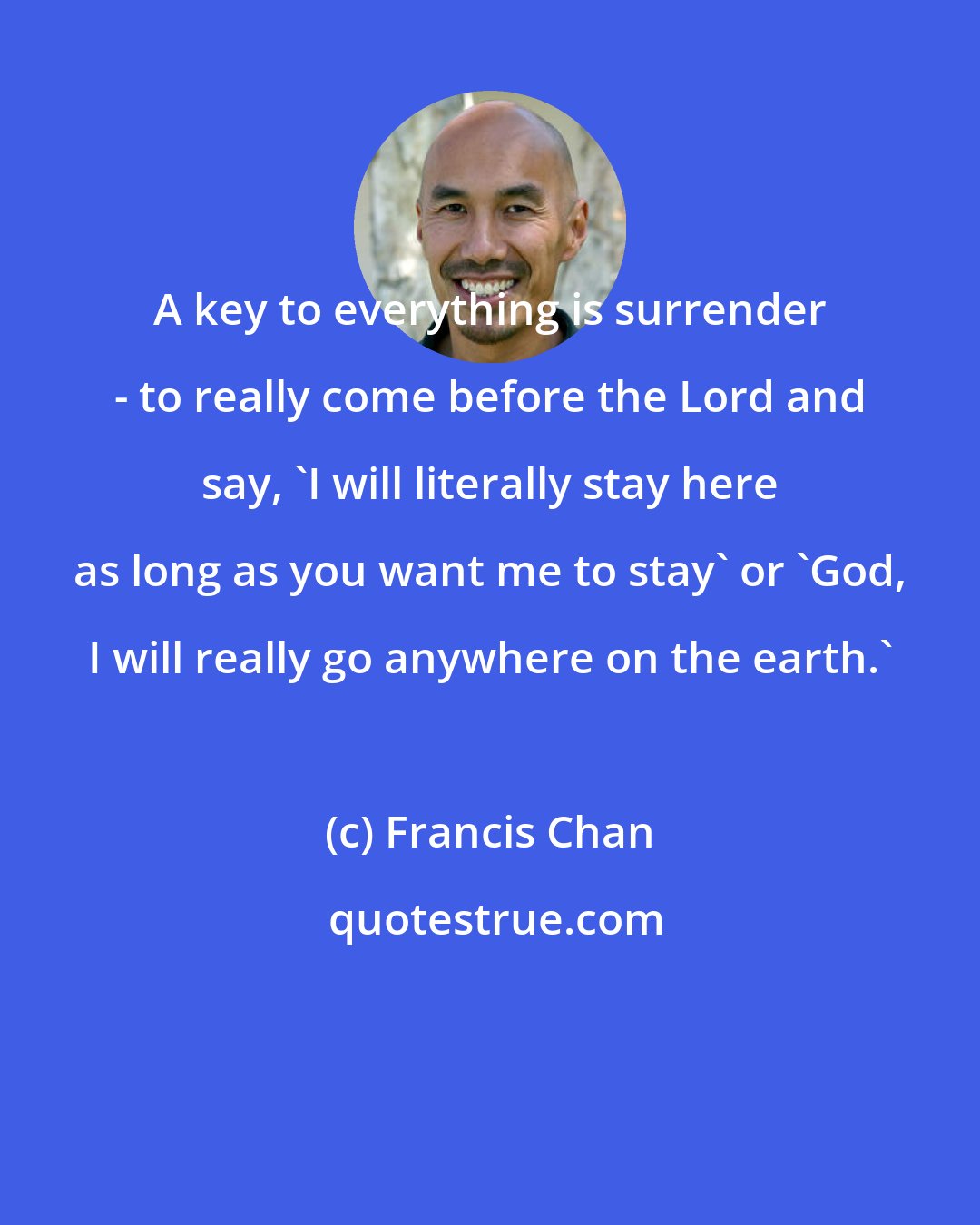 Francis Chan: A key to everything is surrender - to really come before the Lord and say, 'I will literally stay here as long as you want me to stay' or 'God, I will really go anywhere on the earth.'