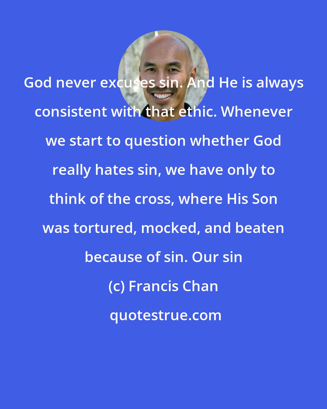 Francis Chan: God never excuses sin. And He is always consistent with that ethic. Whenever we start to question whether God really hates sin, we have only to think of the cross, where His Son was tortured, mocked, and beaten because of sin. Our sin