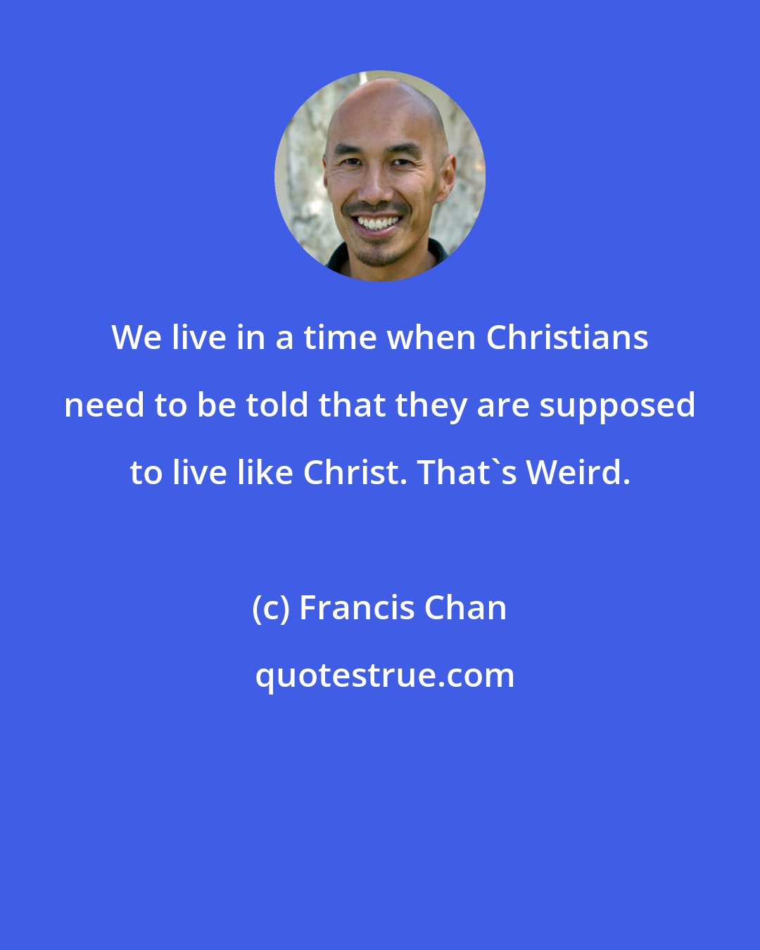 Francis Chan: We live in a time when Christians need to be told that they are supposed to live like Christ. That's Weird.