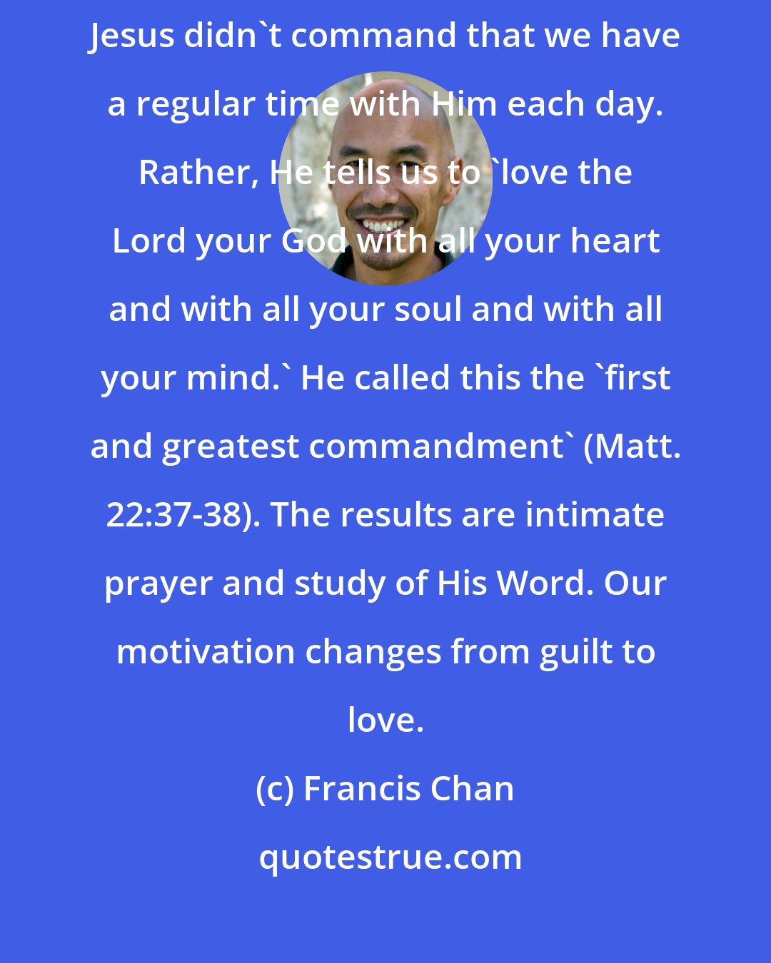 Francis Chan: ...when we love God, we naturally run to Him-frequently and zealously. Jesus didn't command that we have a regular time with Him each day. Rather, He tells us to 'love the Lord your God with all your heart and with all your soul and with all your mind.' He called this the 'first and greatest commandment' (Matt. 22:37-38). The results are intimate prayer and study of His Word. Our motivation changes from guilt to love.