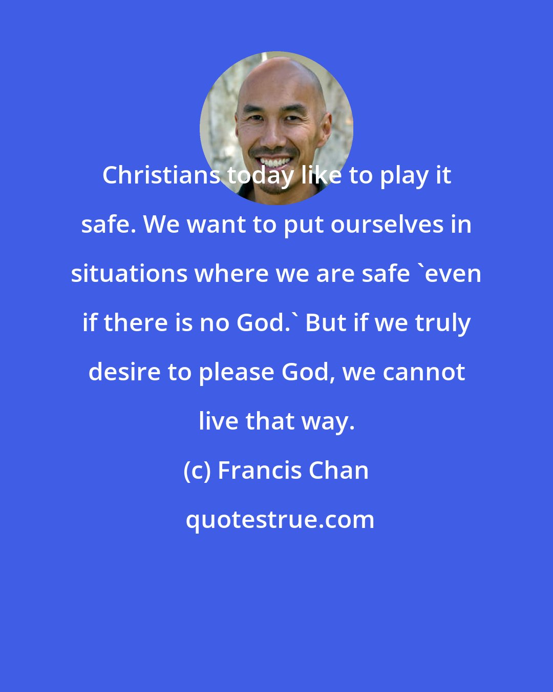 Francis Chan: Christians today like to play it safe. We want to put ourselves in situations where we are safe 'even if there is no God.' But if we truly desire to please God, we cannot live that way.