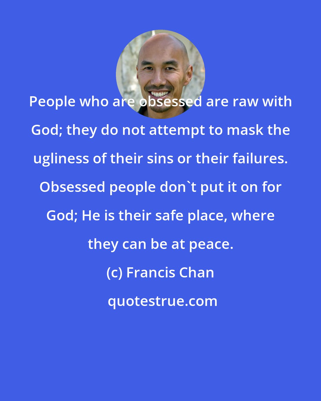 Francis Chan: People who are obsessed are raw with God; they do not attempt to mask the ugliness of their sins or their failures. Obsessed people don't put it on for God; He is their safe place, where they can be at peace.