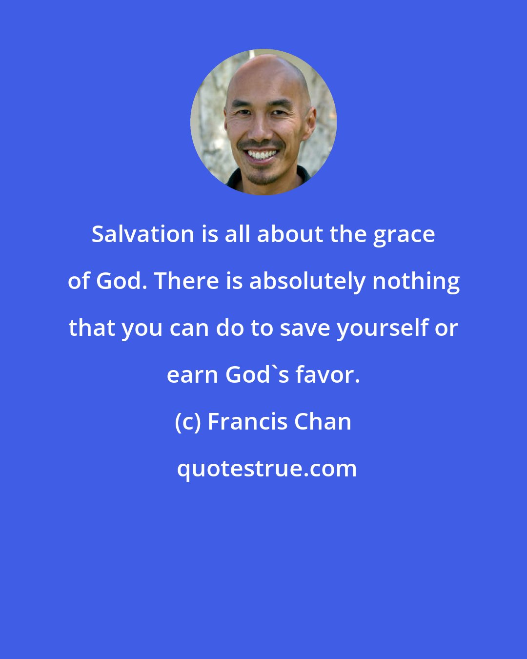 Francis Chan: Salvation is all about the grace of God. There is absolutely nothing that you can do to save yourself or earn God's favor.
