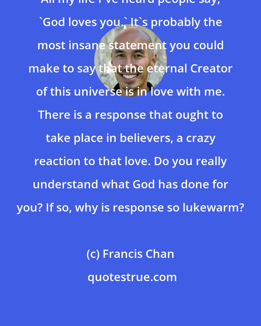 Francis Chan: All my life I've heard people say, 'God loves you.' It's probably the most insane statement you could make to say that the eternal Creator of this universe is in love with me. There is a response that ought to take place in believers, a crazy reaction to that love. Do you really understand what God has done for you? If so, why is response so lukewarm?