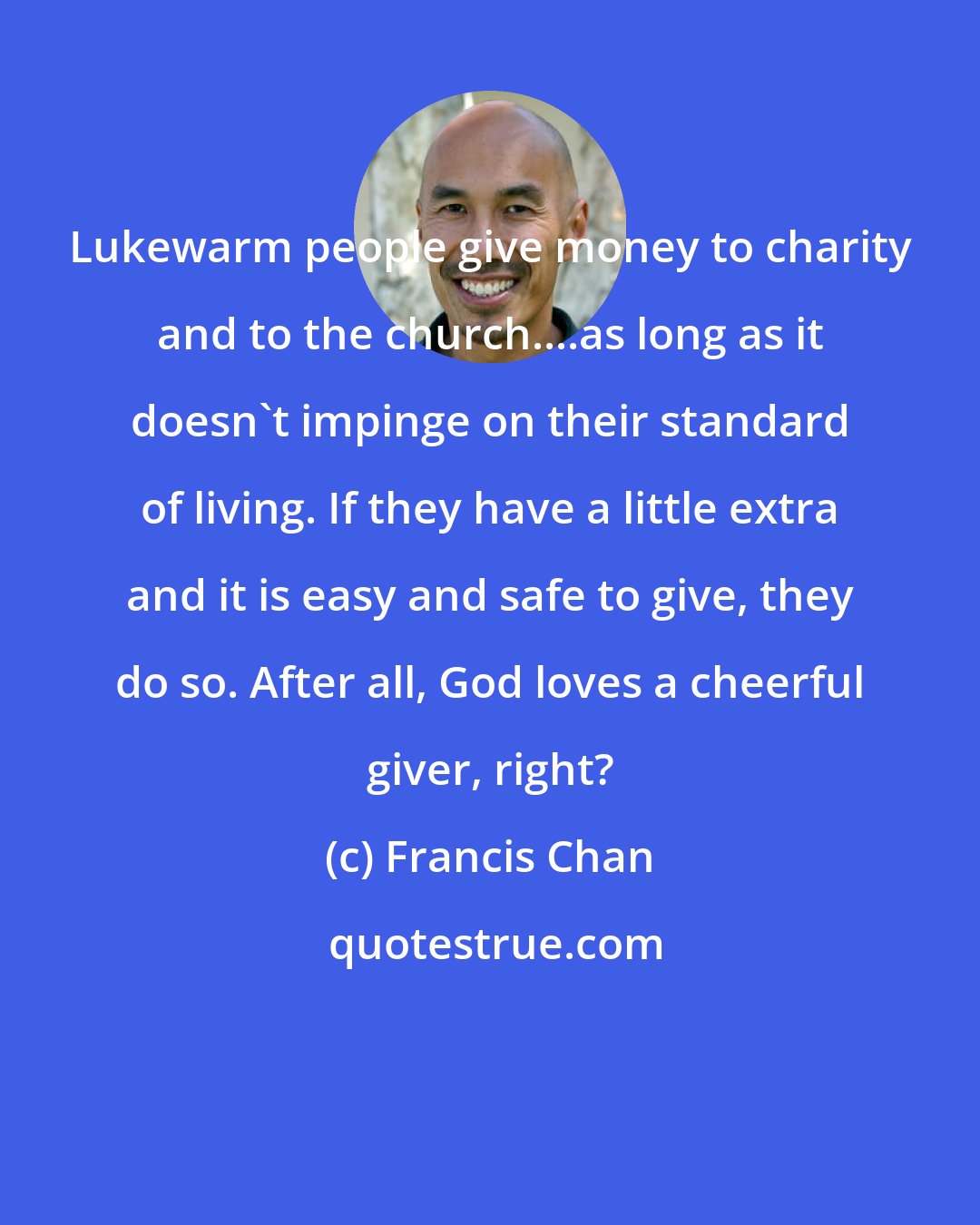 Francis Chan: Lukewarm people give money to charity and to the church....as long as it doesn't impinge on their standard of living. If they have a little extra and it is easy and safe to give, they do so. After all, God loves a cheerful giver, right?
