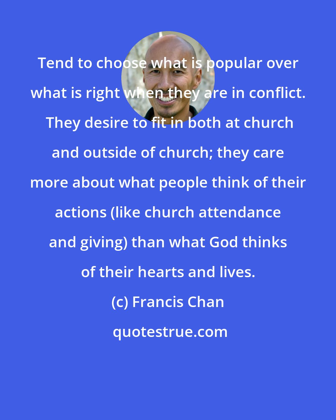 Francis Chan: Tend to choose what is popular over what is right when they are in conflict.  They desire to fit in both at church and outside of church; they care more about what people think of their actions (like church attendance and giving) than what God thinks of their hearts and lives.