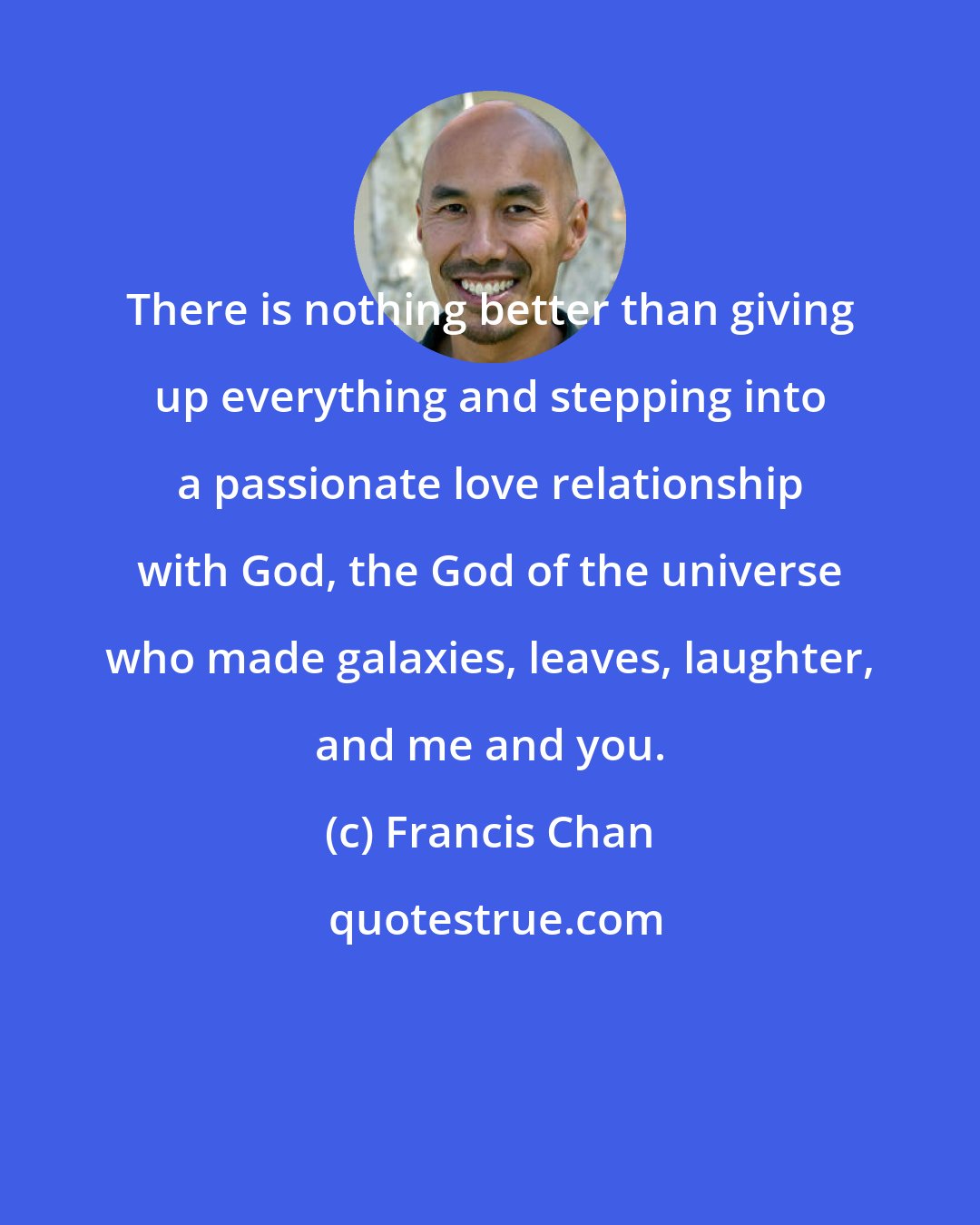 Francis Chan: There is nothing better than giving up everything and stepping into a passionate love relationship with God, the God of the universe who made galaxies, leaves, laughter, and me and you.