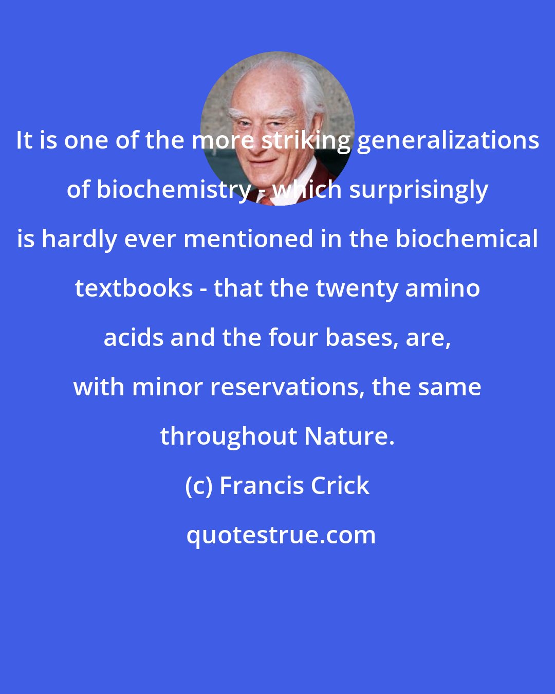 Francis Crick: It is one of the more striking generalizations of biochemistry - which surprisingly is hardly ever mentioned in the biochemical textbooks - that the twenty amino acids and the four bases, are, with minor reservations, the same throughout Nature.