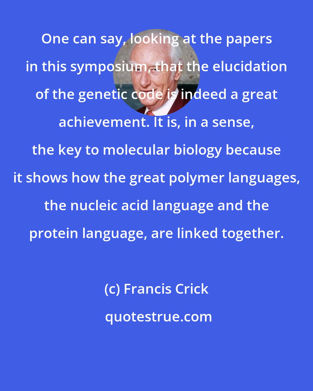 Francis Crick: One can say, looking at the papers in this symposium, that the elucidation of the genetic code is indeed a great achievement. It is, in a sense, the key to molecular biology because it shows how the great polymer languages, the nucleic acid language and the protein language, are linked together.