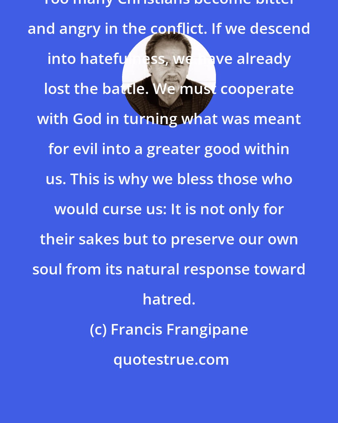 Francis Frangipane: Too many Christians become bitter and angry in the conflict. If we descend into hatefulness, we have already lost the battle. We must cooperate with God in turning what was meant for evil into a greater good within us. This is why we bless those who would curse us: It is not only for their sakes but to preserve our own soul from its natural response toward hatred.