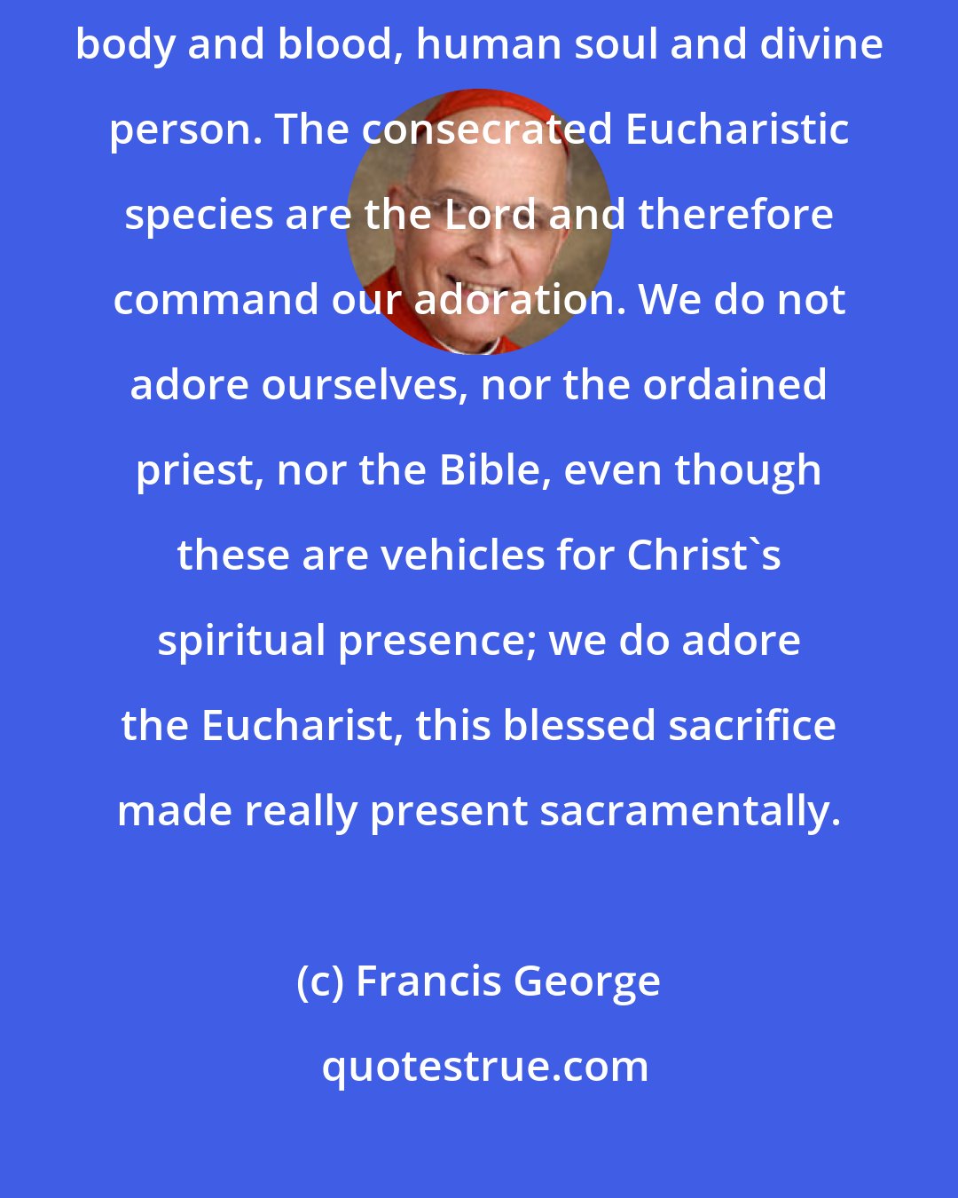 Francis George: This is a real presence which includes every dimension of who Jesus is: body and blood, human soul and divine person. The consecrated Eucharistic species are the Lord and therefore command our adoration. We do not adore ourselves, nor the ordained priest, nor the Bible, even though these are vehicles for Christ's spiritual presence; we do adore the Eucharist, this blessed sacrifice made really present sacramentally.