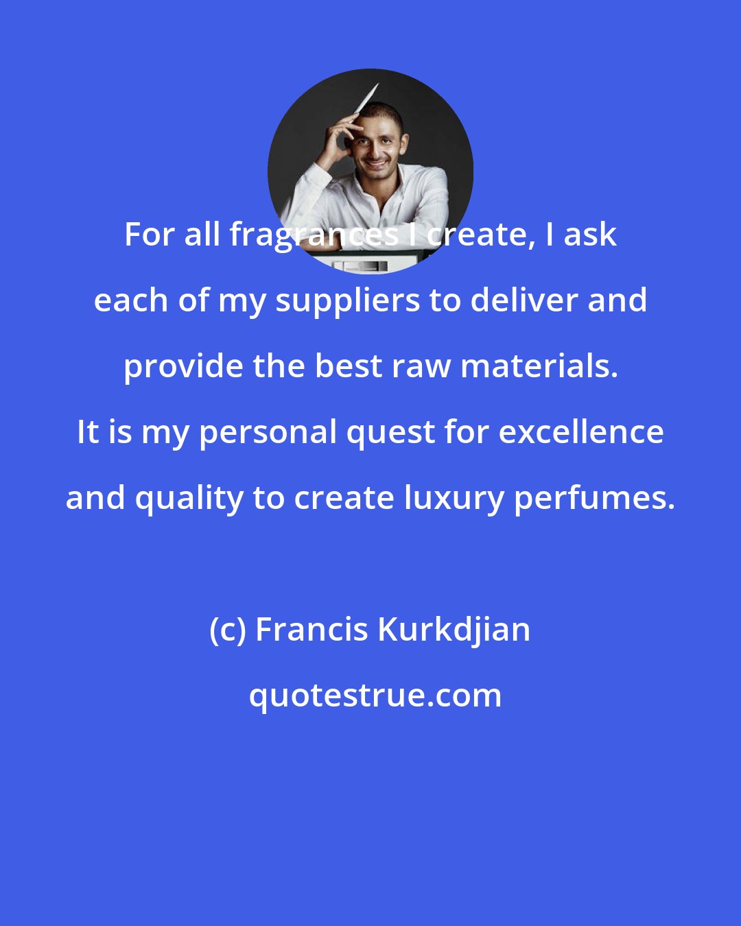 Francis Kurkdjian: For all fragrances I create, I ask each of my suppliers to deliver and provide the best raw materials. It is my personal quest for excellence and quality to create luxury perfumes.