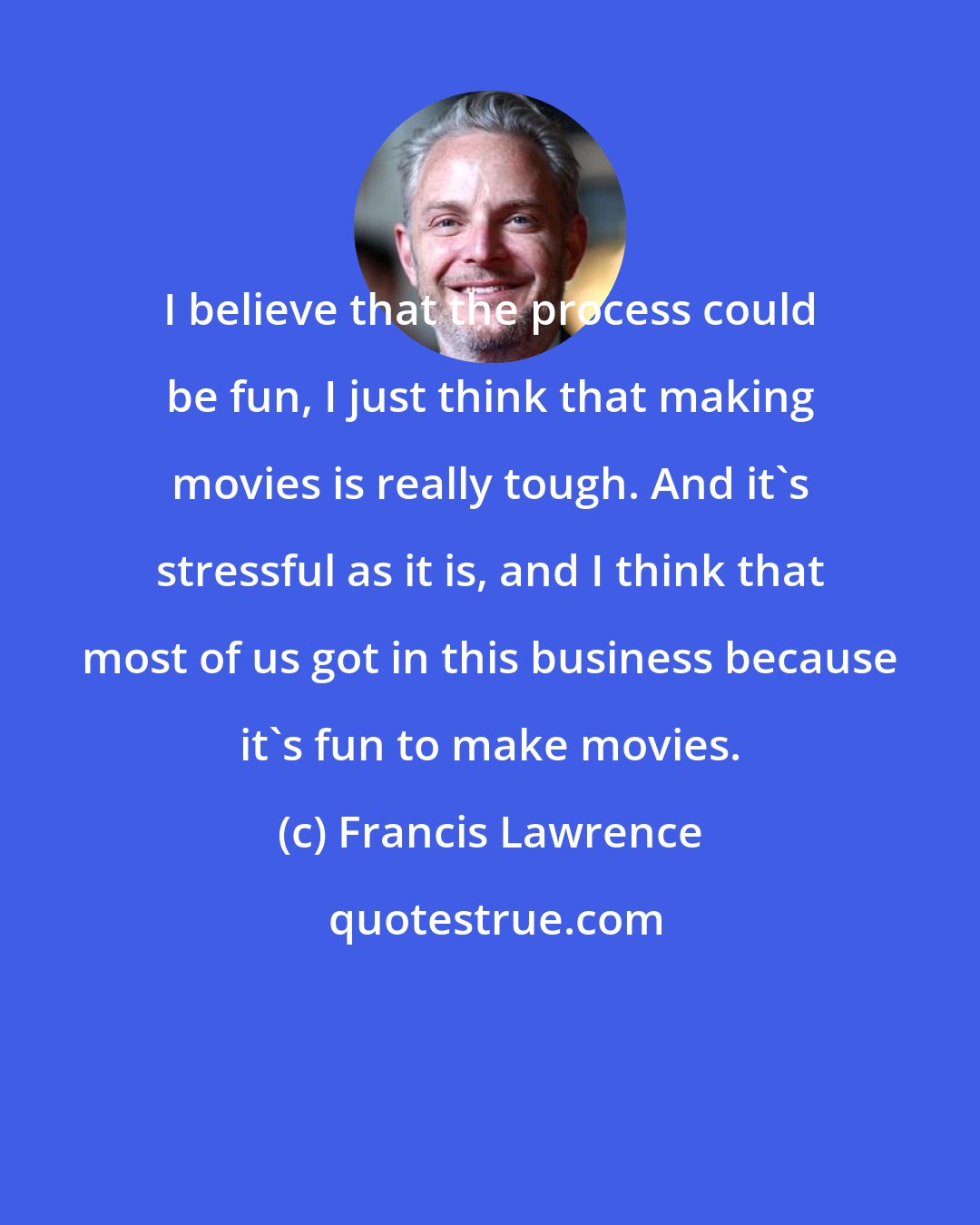 Francis Lawrence: I believe that the process could be fun, I just think that making movies is really tough. And it's stressful as it is, and I think that most of us got in this business because it's fun to make movies.