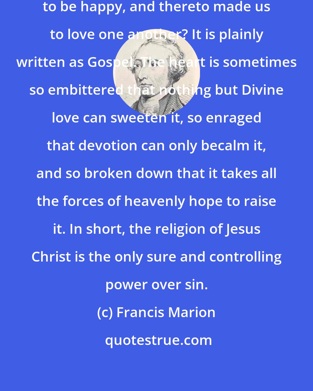 Francis Marion: Who can doubt that God created us to be happy, and thereto made us to love one another? It is plainly written as Gospel. The heart is sometimes so embittered that nothing but Divine love can sweeten it, so enraged that devotion can only becalm it, and so broken down that it takes all the forces of heavenly hope to raise it. In short, the religion of Jesus Christ is the only sure and controlling power over sin.