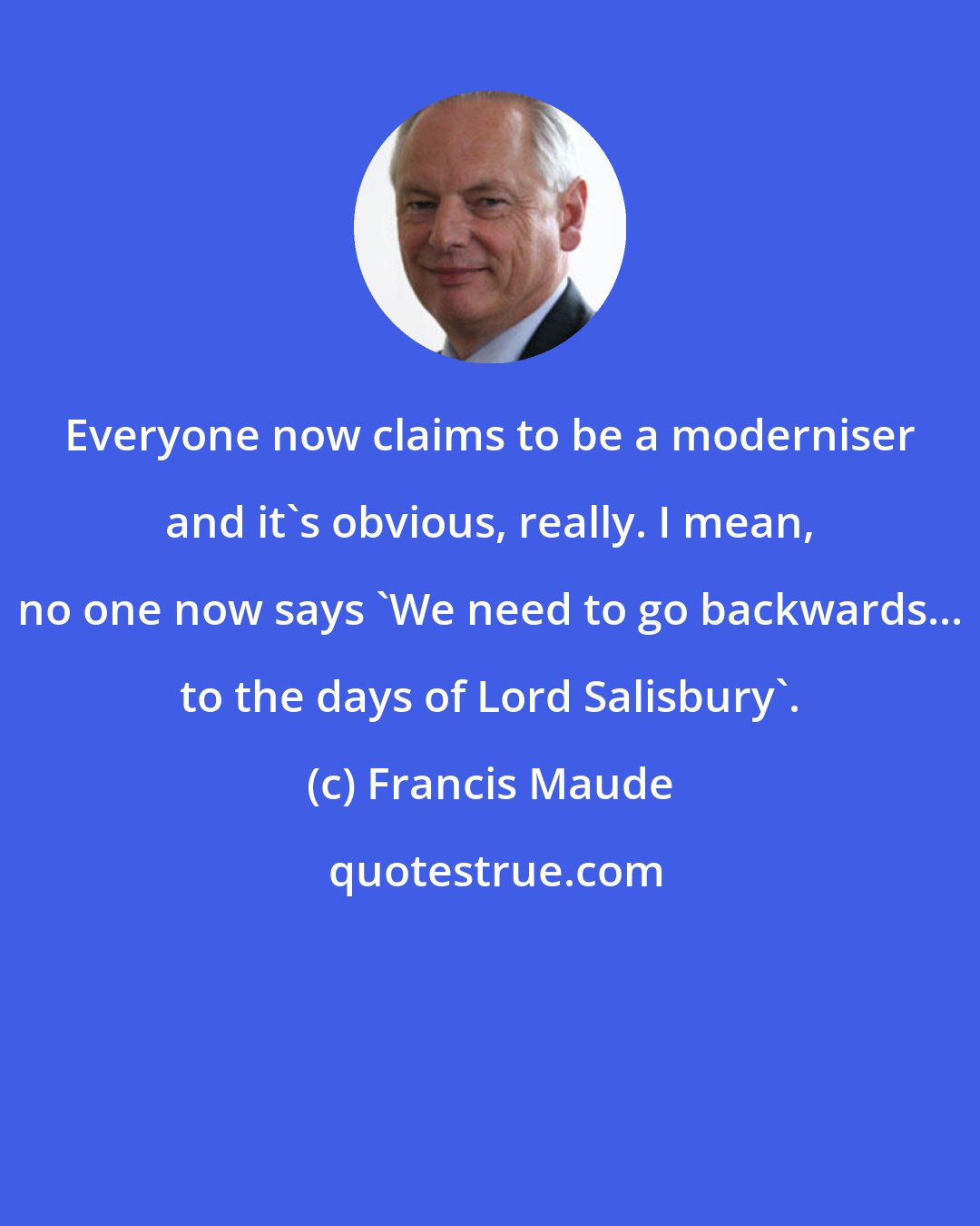 Francis Maude: Everyone now claims to be a moderniser and it's obvious, really. I mean, no one now says 'We need to go backwards... to the days of Lord Salisbury'.